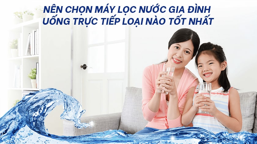 Nên chọn máy lọc nước gia đình uống trực tiếp nào tốt nhất?