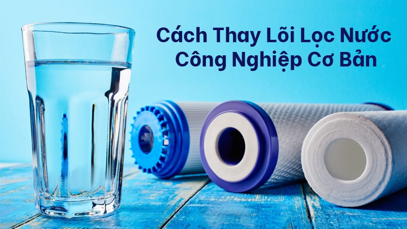 Cách thay lõi lọc nước công nghiệp cơ bản, bạn có biết?