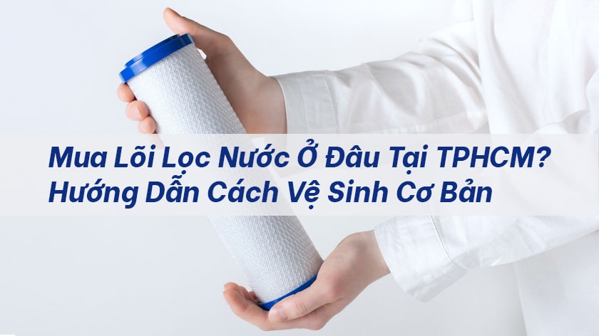 Mua lõi lọc nước ở đâu tại TPHCM? Hướng dẫn cách vệ sinh cơ bản