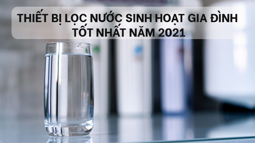 Tổng hợp 3 thiết bị lọc nước sinh hoạt gia đình tốt nhất năm 2021